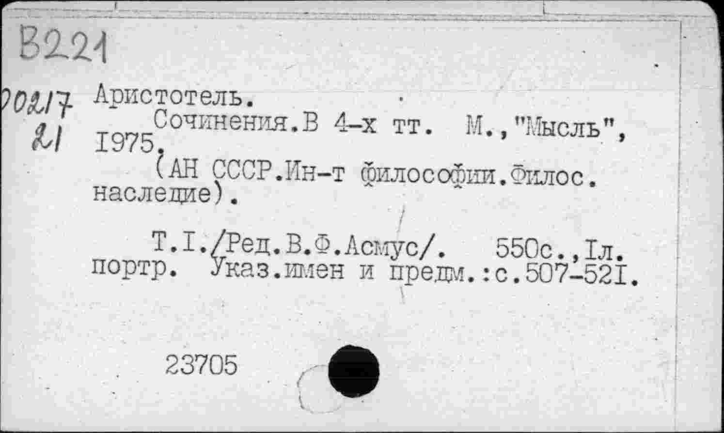 ﻿В 2.21
^ОсЬП- Аристотель.
у/ Сочинения.В 4-х тт. М.,"Мысль",
« 'SI J-C7 і О.
(АН СССР.Ин-т философии.Филос. наследие).
T.I./Ред. В. Ф.Асмус/.	550с.,1л.
портр. Указ.имен и предм.: с.507-521.
23705